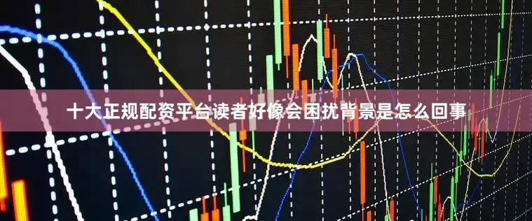 十大正规配资平台读者好像会困扰背景是怎么回事
