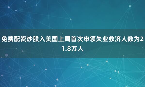 免费配资炒股入美国上周首次申领失业救济人数为21.8万人