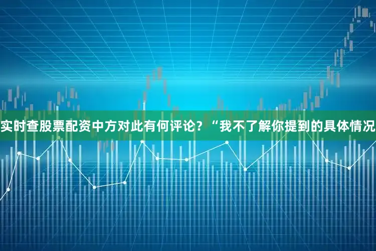 实时查股票配资中方对此有何评论？　　“我不了解你提到的具体情况